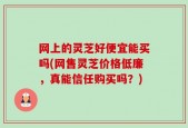网上的灵芝好便宜能买吗(网售灵芝价格低廉，真能信任购买吗？)
