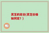 灵芝的定价(灵芝价格如何定？)