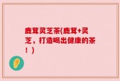 鹿茸灵芝茶(鹿茸+灵芝，打造喝出健康的茶！)