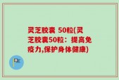 灵芝胶囊 50粒(灵芝胶囊50粒：提高免疫力,保护身体健康)