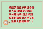 破壁灵芝孢子粉适合什么人吃,破壁灵芝粉可以长期吃吗(适合长期服用的破壁灵芝孢子粉，适用人群是哪些？)