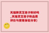 天瑞牌灵芝孢子粉好吗_天瑞灵芝孢子粉品质评价与使用体验分享)