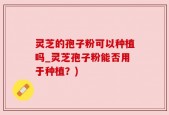 灵芝的孢子粉可以种植吗_灵芝孢子粉能否用于种植？)