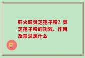 肝火旺灵芝孢子粉？灵芝孢子粉的功效、作用及禁忌是什么