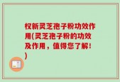 权新灵芝孢子粉功效作用(灵芝孢子粉的功效及作用，值得您了解！)