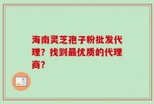 海南灵芝孢子粉批发代理？找到最优质的代理商？