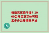极端灵芝孢子油？1000公斤灵芝萃体可取出多少公斤纯孢子油