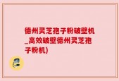 德州灵芝孢子粉破壁机_高效破壁德州灵芝孢子粉机)