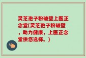 灵芝孢子粉破壁上医正念堂(灵芝孢子粉破壁，助力健康，上医正念堂供您选择。)