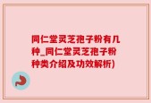 同仁堂灵芝孢子粉有几种_同仁堂灵芝孢子粉种类介绍及功效解析)