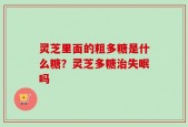 灵芝里面的粗多糖是什么糖？灵芝多糖治失眠吗