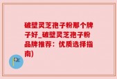 破壁灵芝孢子粉那个牌子好_破壁灵芝孢子粉品牌推荐：优质选择指南)