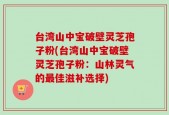 台湾山中宝破壁灵芝孢子粉(台湾山中宝破壁灵芝孢子粉：山林灵气的最佳滋补选择)