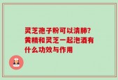 灵芝孢子粉可以清肺？黄精和灵芝一起泡酒有什么功效与作用