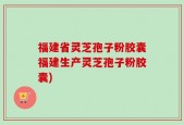 福建省灵芝孢子粉胶囊福建生产灵芝孢子粉胶囊)