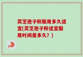 灵芝孢子粉服用多久适宜(灵芝孢子粉适宜服用时间是多久？)