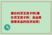 廉价的灵芝孢子粉(廉价灵芝孢子粉：高品质健康食品的经济选择)