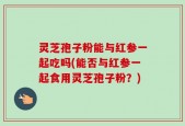 灵芝孢子粉能与红参一起吃吗(能否与红参一起食用灵芝孢子粉？)