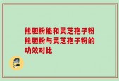 熊胆粉能和灵芝孢子粉熊胆粉与灵芝孢子粉的功效对比