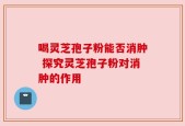 喝灵芝孢子粉能否消肿 探究灵芝孢子粉对消肿的作用