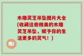 木雕灵芝吊坠图片大全(收藏这些精美的木雕灵芝吊坠，赋予你的生活更多的灵气！)