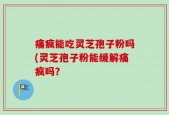 痛疯能吃灵芝孢子粉吗(灵芝孢子粉能缓解痛疯吗？