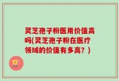 灵芝孢子粉医用价值高吗(灵芝孢子粉在医疗领域的价值有多高？)