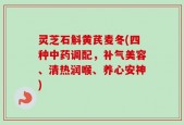 灵芝石斛黄芪麦冬(四种中药调配，补气美容、清热润喉、养心安神)