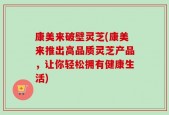 康美来破壁灵芝(康美来推出高品质灵芝产品，让你轻松拥有健康生活)