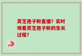灵芝孢子粉直播？实时观看灵芝孢子粉的生长过程？