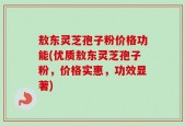 敖东灵芝孢子粉价格功能(优质敖东灵芝孢子粉，价格实惠，功效显著)