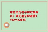 破壁灵芝孢子粉效果突出？灵芝孢子粉破壁99%什么意思