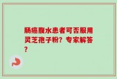 肠癌腹水患者可否服用灵芝孢子粉？专家解答？