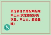 灵芝和什么搭配喝起来不上火(灵芝搭配谷类饮品，不上火，超级美味)