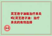 灵芝孢子油能治疗鼻炎吗(灵芝孢子油：治疗鼻炎的有效选择