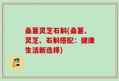 桑葚灵芝石斛(桑葚、灵芝、石斛搭配：健康生活新选择)