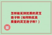 怎样能买到优质的灵芝孢子粉 (如何购买高质量的灵芝孢子粉？)