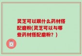 灵芝可以跟什么药材搭配磨粉(灵芝可以与哪些药材搭配磨粉？)