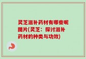 灵芝滋补药材有哪些呢图片(灵芝：探讨滋补药材的种类与功效)