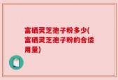 富硒灵芝孢子粉多少(富硒灵芝孢子粉的合适用量)