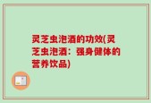 灵芝虫泡酒的功效(灵芝虫泡酒：强身健体的营养饮品)