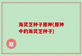 海灵芝种子原神(原神中的海灵芝种子)