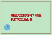 破壁灵芝能吃吗？破壁机打灵芝怎么做