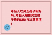 年轻人吃灵芝孢子粉好吗_年轻人服用灵芝孢子粉的益处与注意事项)