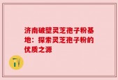 济南破壁灵芝孢子粉基地：探索灵芝孢子粉的优质之源