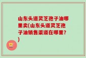 山东头道灵芝孢子油哪里卖(山东头道灵芝孢子油销售渠道在哪里？)
