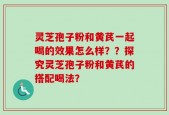 灵芝孢子粉和黄芪一起喝的效果怎么样？？探究灵芝孢子粉和黄芪的搭配喝法？
