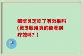 破壁灵芝吃了有效果吗(灵芝服用真的能看到疗效吗？)
