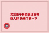 灵芝孢子粉胶囊适宜哪些人群 快来了解一下