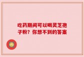 吃药期间可以喝灵芝孢子粉？你想不到的答案